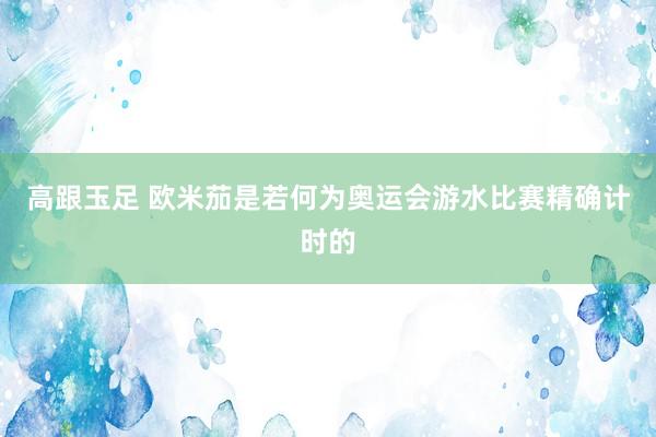 高跟玉足 欧米茄是若何为奥运会游水比赛精确计时的