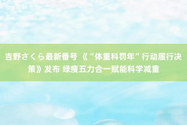 吉野さくら最新番号 《“体重科罚年”行动履行决策》发布 绿瘦五力合一赋能科学减重