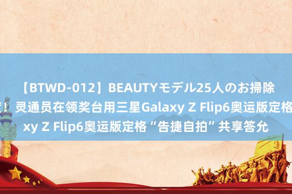 【BTWD-012】BEAUTYモデル25人のお掃除フェラ4時間 奥运初度！灵通员在领奖台用三星Galaxy Z Flip6奥运版定格“告捷自拍”共享答允