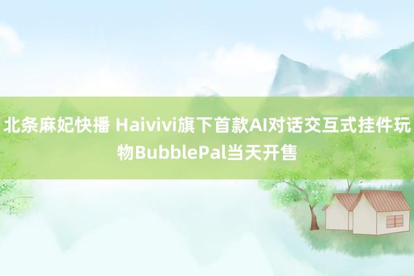 北条麻妃快播 Haivivi旗下首款AI对话交互式挂件玩物BubblePal当天开售