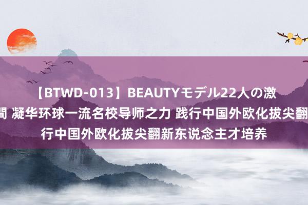 【BTWD-013】BEAUTYモデル22人の激しいピストン4時間 凝华环球一流名校导师之力 践行中国外欧化拔尖翻新东说念主才培养