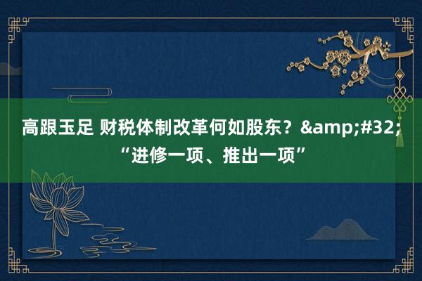 高跟玉足 财税体制改革何如股东？&#32;“进修一项、推出一项”