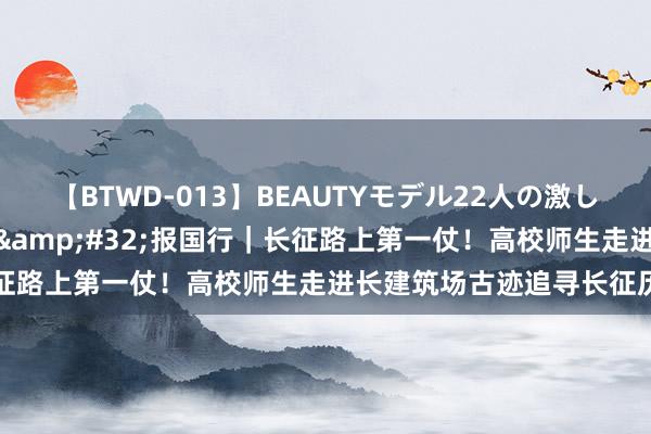 【BTWD-013】BEAUTYモデル22人の激しいピストン4時間 回报志&#32;报国行｜长征路上第一仗！高校师生走进长建筑场古迹追寻长征历史