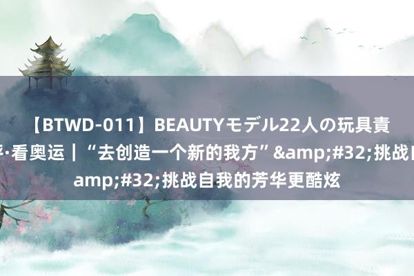 【BTWD-011】BEAUTYモデル22人の玩具責め4時間 央广网评·看奥运｜“去创造一个新的我方”&#32;挑战自我的芳华更酷炫