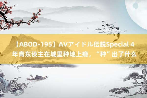 【ABOD-195】AVアイドル伝説Special 4 年青东谈主在城里种地上瘾，“种”出了什么