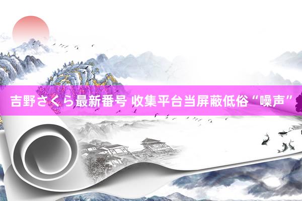 吉野さくら最新番号 收集平台当屏蔽低俗“噪声”