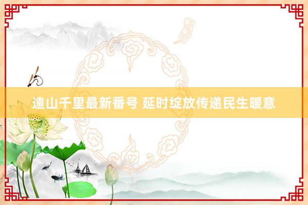 遠山千里最新番号 延时绽放传递民生暖意