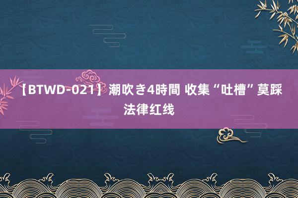 【BTWD-021】潮吹き4時間 收集“吐槽”莫踩法律红线