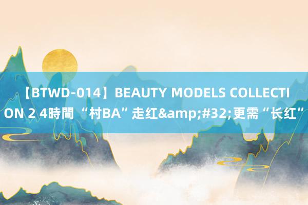 【BTWD-014】BEAUTY MODELS COLLECTION 2 4時間 “村BA”走红&#32;更需“长红”