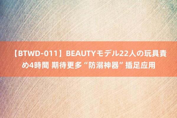 【BTWD-011】BEAUTYモデル22人の玩具責め4時間 期待更多“防溺神器”插足应用