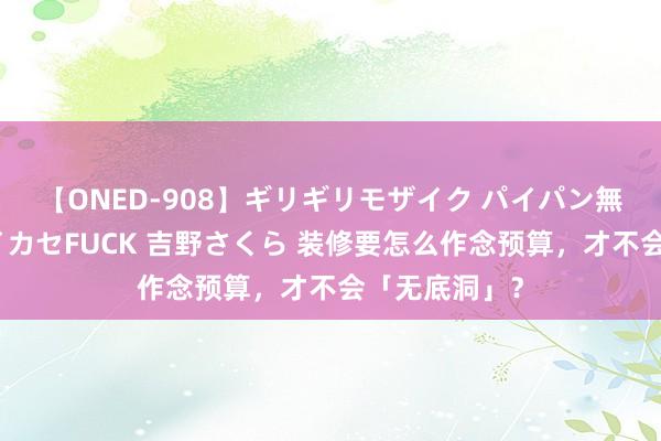 【ONED-908】ギリギリモザイク パイパン無限絶頂！激イカセFUCK 吉野さくら 装修要怎么作念预算，才不会「无底洞」？