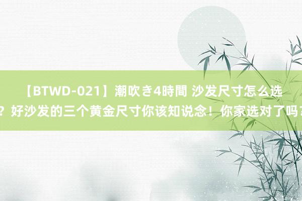 【BTWD-021】潮吹き4時間 沙发尺寸怎么选？好沙发的三个黄金尺寸你该知说念！你家选对了吗？