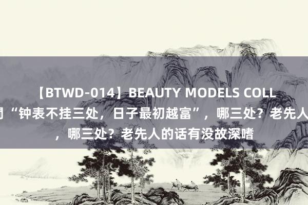 【BTWD-014】BEAUTY MODELS COLLECTION 2 4時間 “钟表不挂三处，日子最初越富”，哪三处？老先人的话有没故深嗜