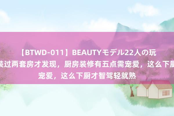 【BTWD-011】BEAUTYモデル22人の玩具責め4時間 装过两套房才发现，厨房装修有五点需宠爱，这么下厨才智驾轻就熟