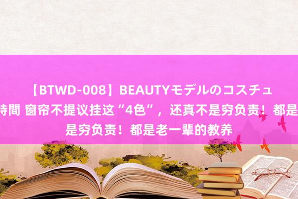 【BTWD-008】BEAUTYモデルのコスチュームプレイ4時間 窗帘不提议挂这“4色”，还真不是穷负责！都是老一辈的教养