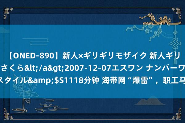 【ONED-890】新人×ギリギリモザイク 新人ギリギリモザイク 吉野さくら</a>2007-12-07エスワン ナンバーワンスタイル&$S1118分钟 海带网“爆雷”，职工马上断绝！办公地已无东谈主办公