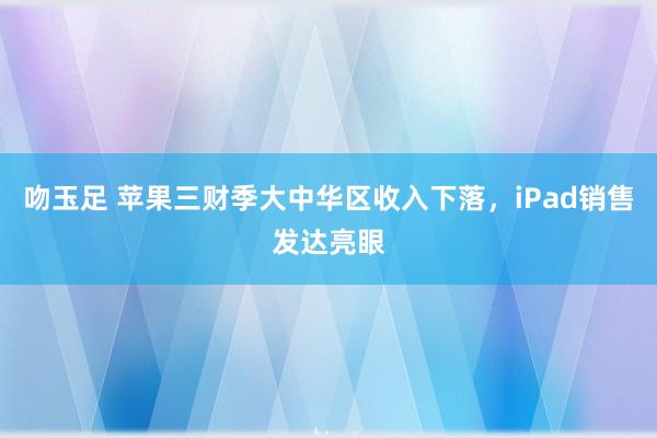 吻玉足 苹果三财季大中华区收入下落，iPad销售发达亮眼