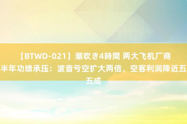 【BTWD-021】潮吹き4時間 两大飞机厂商上半年功绩承压：波音亏空扩大两倍，空客利润降近五成