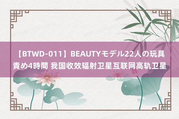 【BTWD-011】BEAUTYモデル22人の玩具責め4時間 我国收效辐射卫星互联网高轨卫星