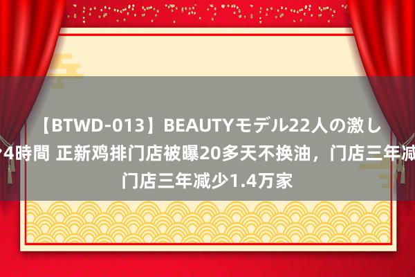 【BTWD-013】BEAUTYモデル22人の激しいピストン4時間 正新鸡排门店被曝20多天不换油，门店三年减少1.4万家