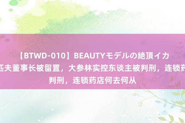 【BTWD-010】BEAUTYモデルの絶頂イカセ4時間 老匹夫董事长被留置，大参林实控东谈主被判刑，连锁药店何去何从