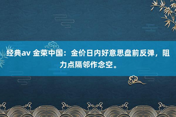 经典av 金荣中国：金价日内好意思盘前反弹，阻力点隔邻作念空。