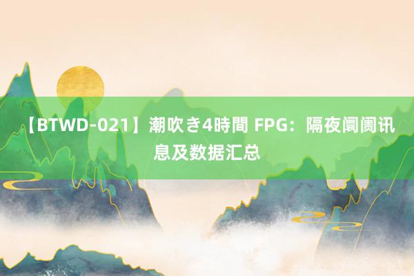 【BTWD-021】潮吹き4時間 FPG：隔夜阛阓讯息及数据汇总