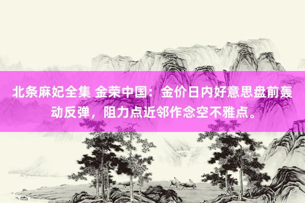 北条麻妃全集 金荣中国：金价日内好意思盘前轰动反弹，阻力点近邻作念空不雅点。