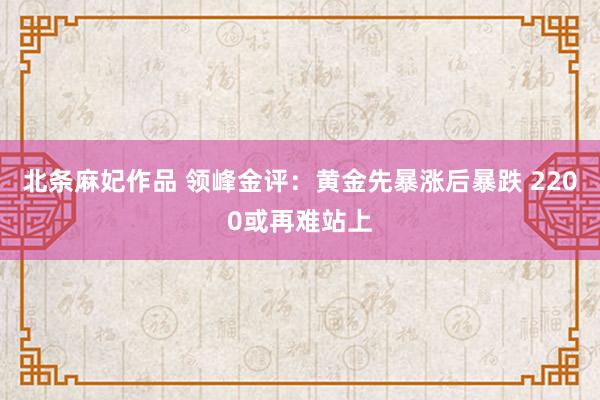 北条麻妃作品 领峰金评：黄金先暴涨后暴跌 2200或再难站上