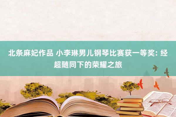 北条麻妃作品 小李琳男儿钢琴比赛获一等奖: 经超随同下的荣耀之旅