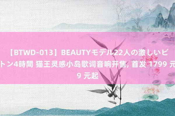 【BTWD-013】BEAUTYモデル22人の激しいピストン4時間 猫王灵感小岛歌词音响开售， 首发 1799 元起