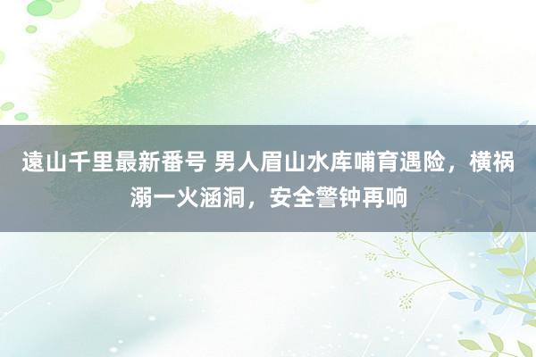 遠山千里最新番号 男人眉山水库哺育遇险，横祸溺一火涵洞，安全警钟再响