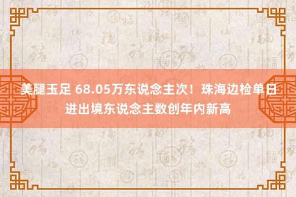 美腿玉足 68.05万东说念主次！珠海边检单日进出境东说念主数创年内新高