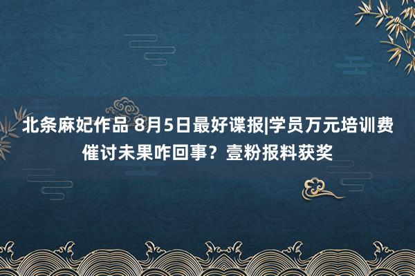 北条麻妃作品 8月5日最好谍报|学员万元培训费催讨未果咋回事？壹粉报料获奖