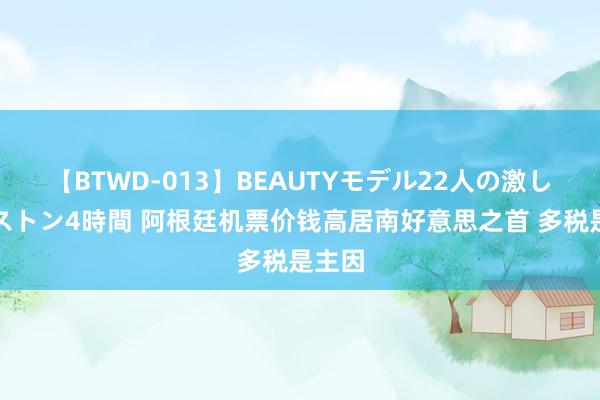 【BTWD-013】BEAUTYモデル22人の激しいピストン4時間 阿根廷机票价钱高居南好意思之首 多税是主因