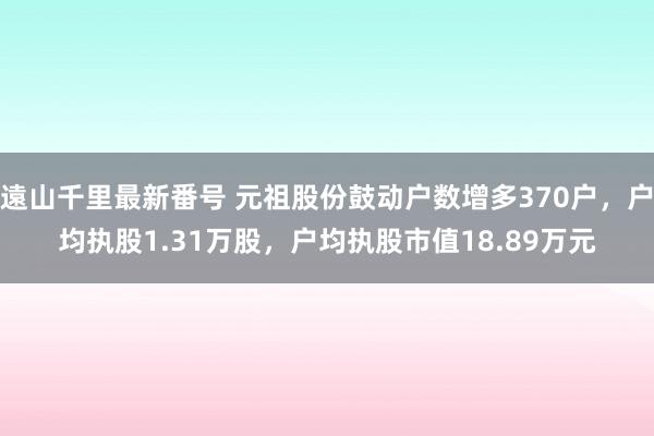 遠山千里最新番号 元祖股份鼓动户数增多370户，户均执股1.31万股，户均执股市值18.89万元