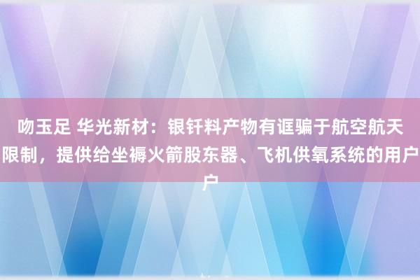 吻玉足 华光新材：银钎料产物有诓骗于航空航天限制，提供给坐褥火箭股东器、飞机供氧系统的用户