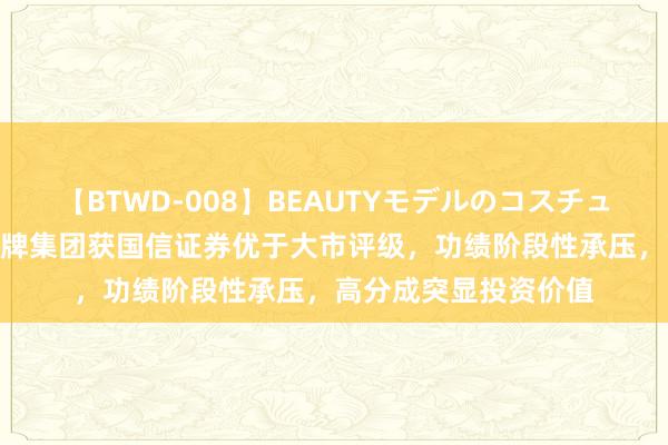 【BTWD-008】BEAUTYモデルのコスチュームプレイ4時間 塔牌集团获国信证券优于大市评级，功绩阶段性承压，高分成突显投资价值