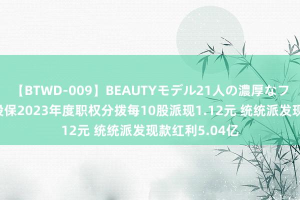 【BTWD-009】BEAUTYモデル21人の濃厚なフェラ4時間 中投保2023年度职权分拨每10股派现1.12元 统统派发现款红利5.04亿