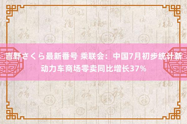 吉野さくら最新番号 乘联会：中国7月初步统计新动力车商场零卖同比增长37%