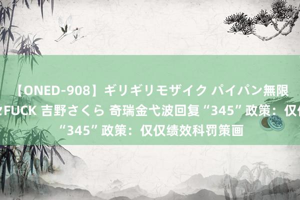 【ONED-908】ギリギリモザイク パイパン無限絶頂！激イカセFUCK 吉野さくら 奇瑞金弋波回复“345”政策：仅仅绩效科罚策画