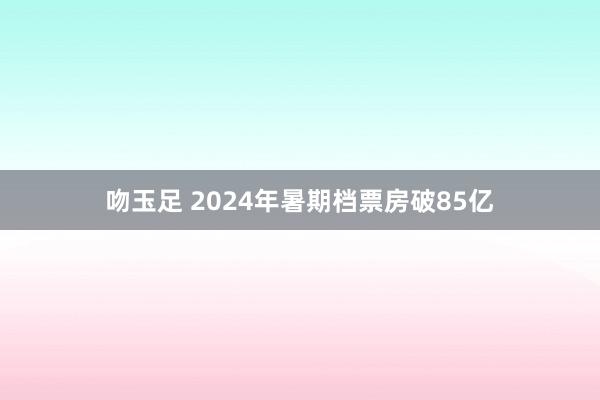 吻玉足 2024年暑期档票房破85亿