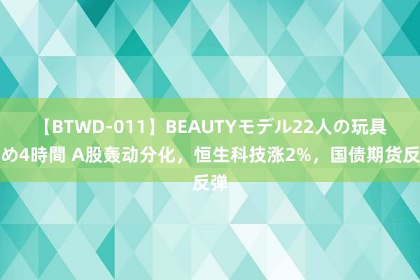 【BTWD-011】BEAUTYモデル22人の玩具責め4時間 A股轰动分化，恒生科技涨2%，国债期货反弹