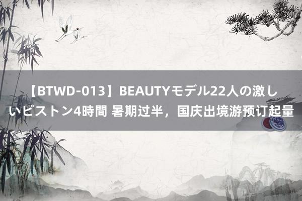 【BTWD-013】BEAUTYモデル22人の激しいピストン4時間 暑期过半，国庆出境游预订起量