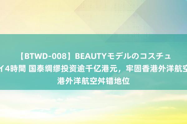 【BTWD-008】BEAUTYモデルのコスチュームプレイ4時間 国泰绸缪投资逾千亿港元，牢固香港外洋航空舛错地位