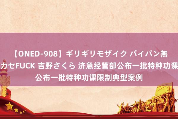 【ONED-908】ギリギリモザイク パイパン無限絶頂！激イカセFUCK 吉野さくら 济急经管部公布一批特种功课限制典型案例