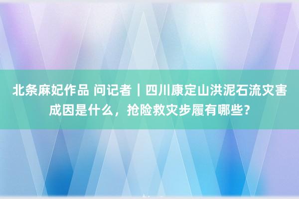 北条麻妃作品 问记者｜四川康定山洪泥石流灾害成因是什么，抢险救灾步履有哪些？