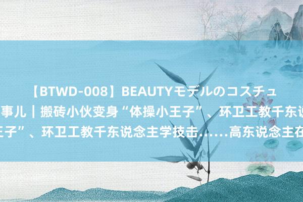 【BTWD-008】BEAUTYモデルのコスチュームプレイ4時間 打工簇新事儿｜搬砖小伙变身“体操小王子”、环卫工教千东说念主学技击……高东说念主在民间！