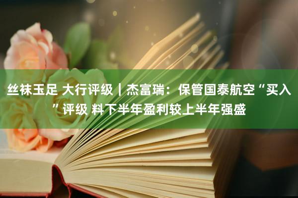 丝袜玉足 大行评级｜杰富瑞：保管国泰航空“买入”评级 料下半年盈利较上半年强盛