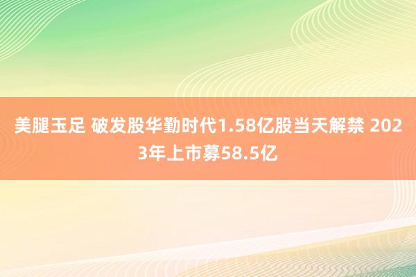 美腿玉足 破发股华勤时代1.58亿股当天解禁 2023年上市募58.5亿